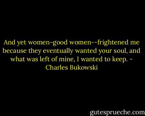 And yet women-good women--frightened me because they eventually wanted your soul, and what was left of mine, I wanted to keep. - Charles Bukowski