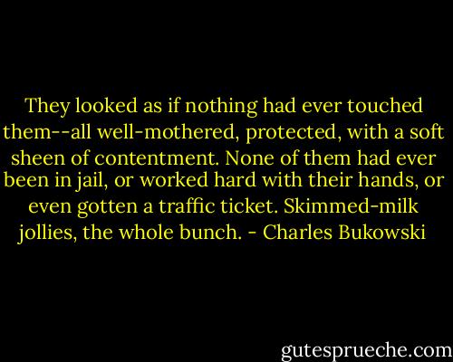 They looked as if nothing had ever touched them--all well-mothered, protected, with a soft sheen of contentment. None of them had ever been in jail, or worked hard with their hands, or even gotten a traffic ticket. Skimmed-milk jollies, the whole bunch. - Charles Bukowski