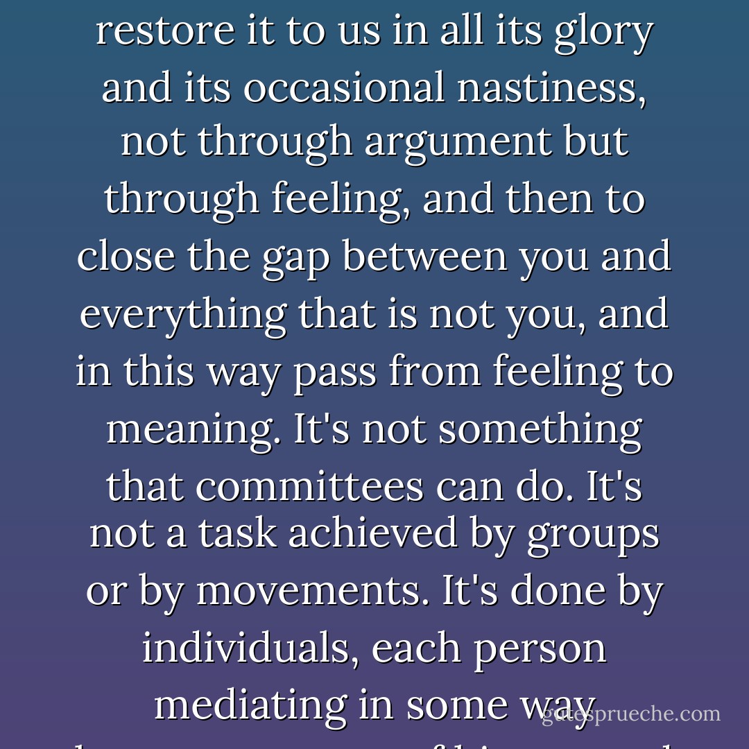 The basic project of art is always to make the world whole and comprehensible, to restore it to us in all its glory and its occasional nastiness, not through argument but through feeling, and then to close the gap between you and everything that is not you, and in this way pass from feeling to meaning. It's not something that committees can do. It's not a task achieved by groups or by movements. It's done by individuals, each person mediating in some way between a sense of history and an experience of the world. - Robert Hughes