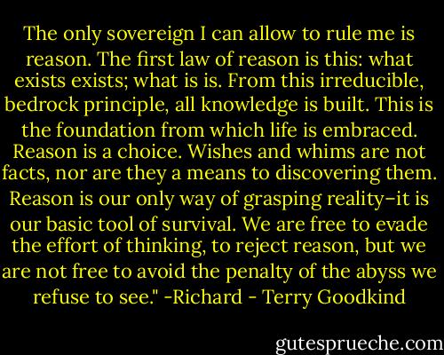 The only sovereign I can allow to rule me is reason. The first law of reason is this: what exists exists; what is is. From this irreducible, bedrock principle, all knowledge is built. This is the foundation from which life is embraced. Reason is a choice. Wishes and whims are not facts, nor are they a means to discovering them. Reason is our only way of grasping reality–it is our basic tool of survival. We are free to evade the effort of thinking, to reject reason, but we are not free to avoid the penalty of the abyss we refuse to see." -Richard - Terry Goodkind