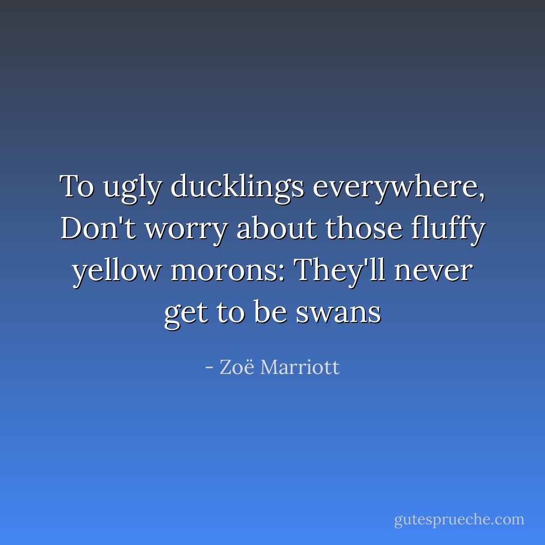 To ugly ducklings everywhere,<br />Don't worry about those fluffy yellow morons:<br />They'll never get to be swans - Zoë Marriott