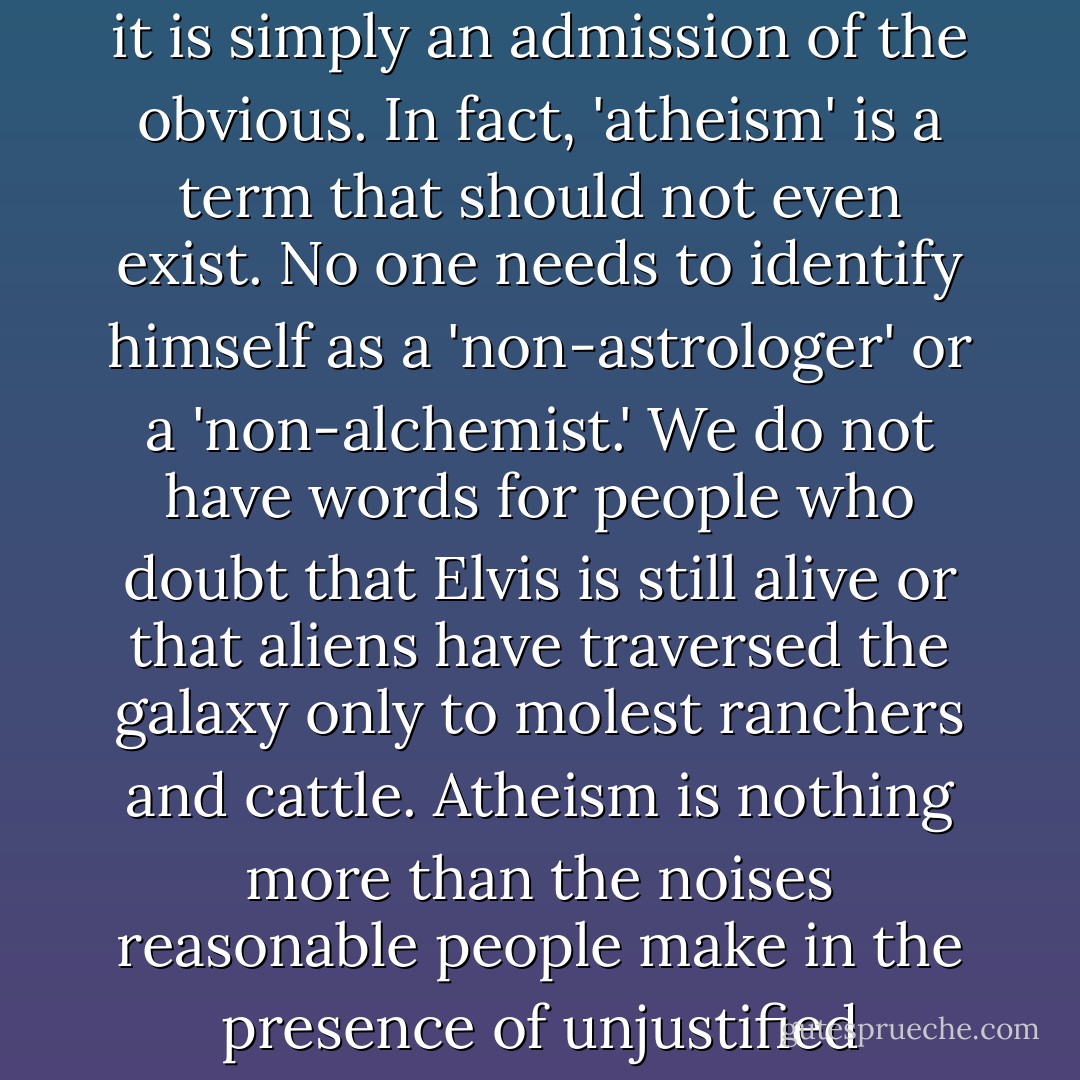 Atheism is not a philosophy; it is not even a view of the world; it is simply an admission of the obvious. In fact, 'atheism' is a term that should not even exist. No one needs to identify himself as a 'non-astrologer' or a 'non-alchemist.' We do not have words for people who doubt that Elvis is still alive or that aliens have traversed the galaxy only to molest ranchers and cattle. Atheism is nothing more than the noises reasonable people make in the presence of unjustified religious beliefs. - Sam Harris