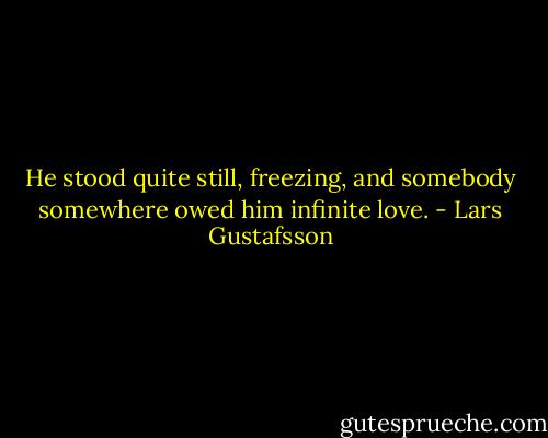 He stood quite still, freezing, and somebody somewhere owed him infinite love. - Lars Gustafsson