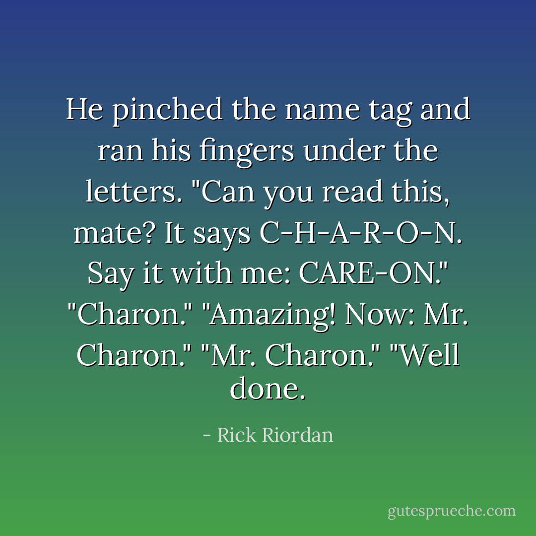 He pinched the name tag and ran his fingers under the letters. "Can you read this, mate? It says C-H-A-R-O-N. Say it with me: CARE-ON."<br />"Charon."<br />"Amazing! Now: Mr. Charon."<br />"Mr. Charon."<br />"Well done. - Rick Riordan
