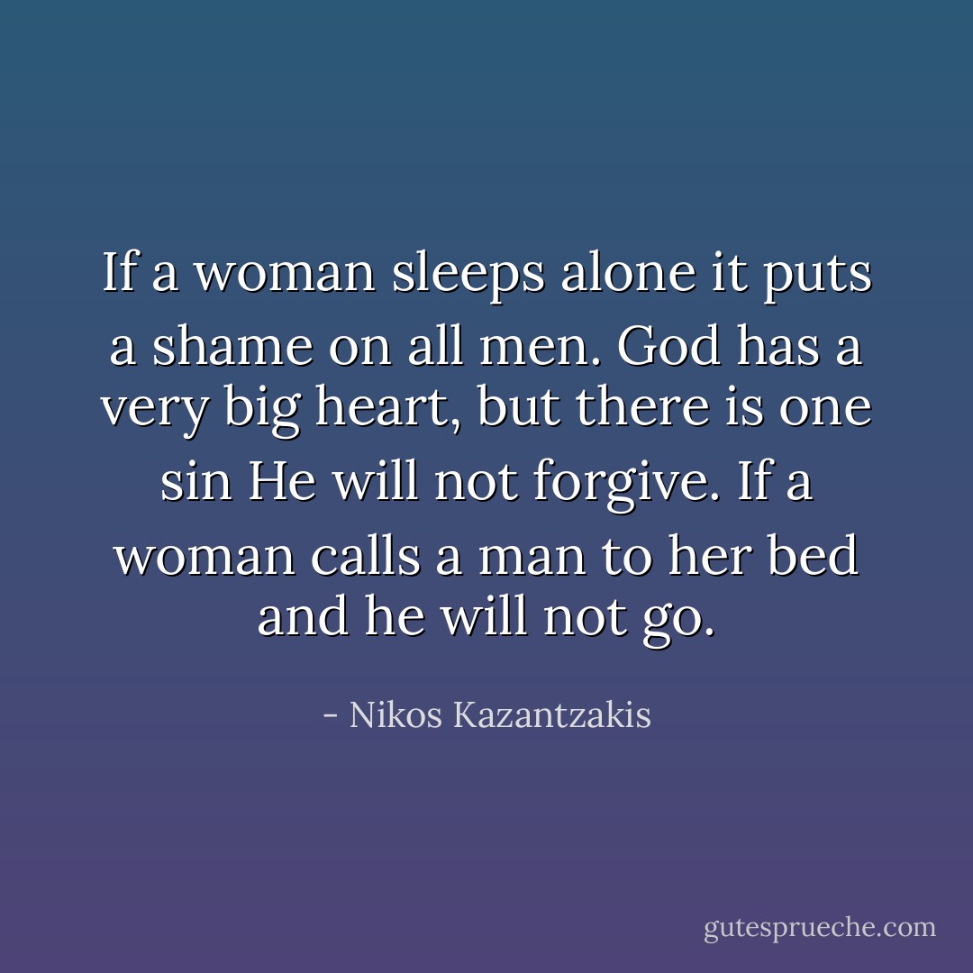 If a woman sleeps alone it puts a shame on all men. God has a very big heart, but there is one sin He will not forgive. If a woman calls a man to her bed and he will not go. - Nikos Kazantzakis