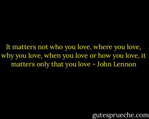 It matters not who you love, where you love, why you love, when you love or how you love, it matters only that you love - John Lennon
