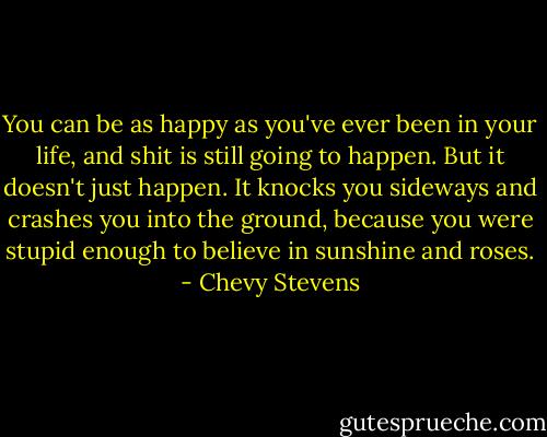 You can be as happy as you've ever been in your life, and shit is still going to happen. But it doesn't just happen. It knocks you sideways and crashes you into the ground, because you were stupid enough to believe in sunshine and roses. - Chevy Stevens