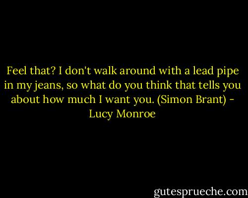 Feel that? I don't walk around with a lead pipe in my jeans, so what do you think that tells you about how much I want you. (Simon Brant) - Lucy Monroe