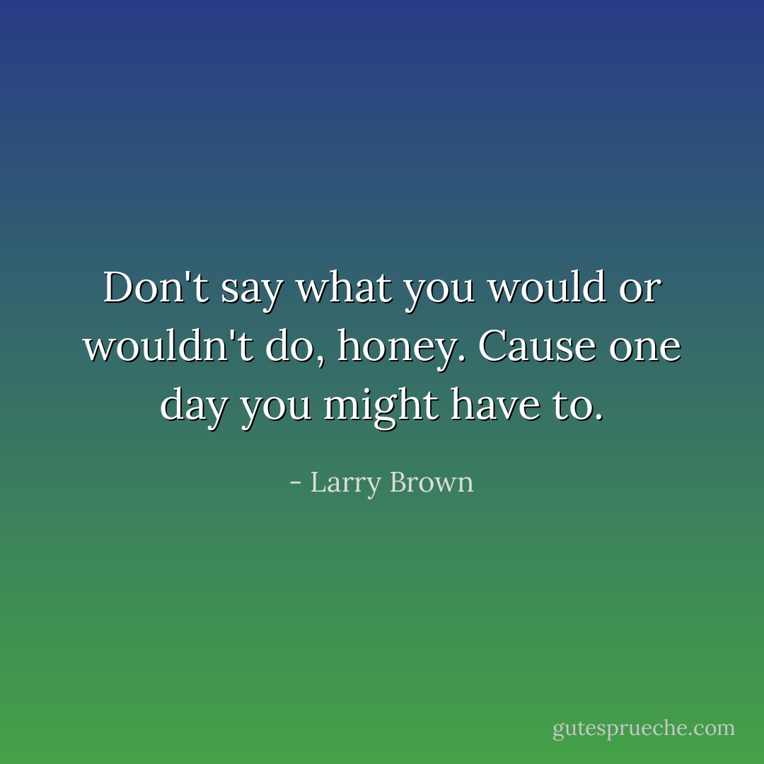 Don't say what you would or wouldn't do, honey. Cause one day you might have to. - Larry Brown