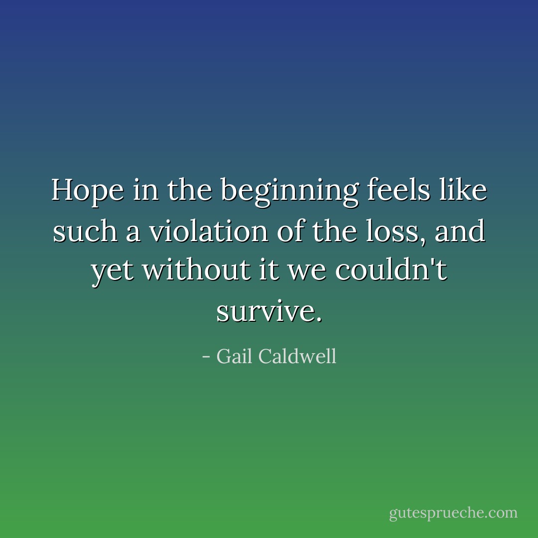 Hope in the beginning feels like such a violation of the loss, and yet without it we couldn't survive. - Gail Caldwell