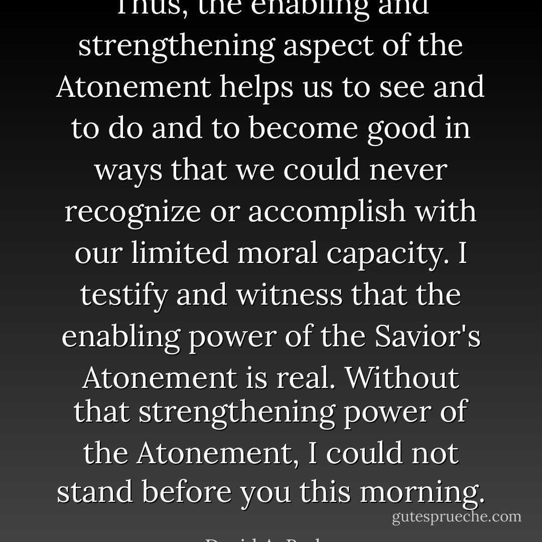 Thus, the enabling and strengthening aspect of the Atonement helps us to see and to do and to become good in ways that we could never recognize or accomplish with our limited moral capacity. I testify and witness that the enabling power of the Savior's Atonement is real. Without that strengthening power of the Atonement, I could not stand before you this morning. - David A. Bednar