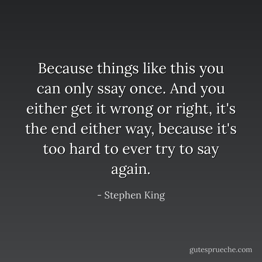 Because things like this you can only ssay once. And you either get it wrong or right, it's the end either way, because it's too hard to ever try to say again. - Stephen King