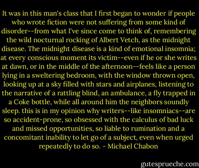 It was in this man's class that I first began to wonder if people who wrote fiction were not suffering from some kind of disorder--from what I've since come to think of, remembering the wild nocturnal rocking of Albert Vetch, as the midnight disease. The midnight disease is a kind of emotional insomnia; at every conscious moment its victim--even if he or she writes at dawn, or in the middle of the afternoon--feels like a person lying in a sweltering bedroom, with the window thrown open, looking up at a sky filled with stars and airplanes, listening to the narrative of a rattling blind, an ambulance, a fly trapped in a Coke bottle, while all around him the neighbors soundly sleep. this is in my opinion why writers--like insomniacs--are so accident-prone, so obsessed with the calculus of bad luck and missed opportunities, so liable to rumination and a concomitant inability to let go of a subject, even when urged repeatedly to do so. - Michael Chabon