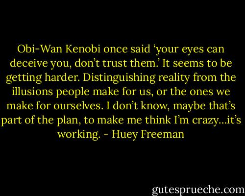 Obi-Wan Kenobi once said ‘your eyes can deceive you, don’t trust them.’ It seems to be getting harder. Distinguishing reality from the illusions people make for us, or the ones we make for ourselves. I don’t know, maybe that’s part of the plan, to make me think I’m crazy…it’s working. - Huey Freeman