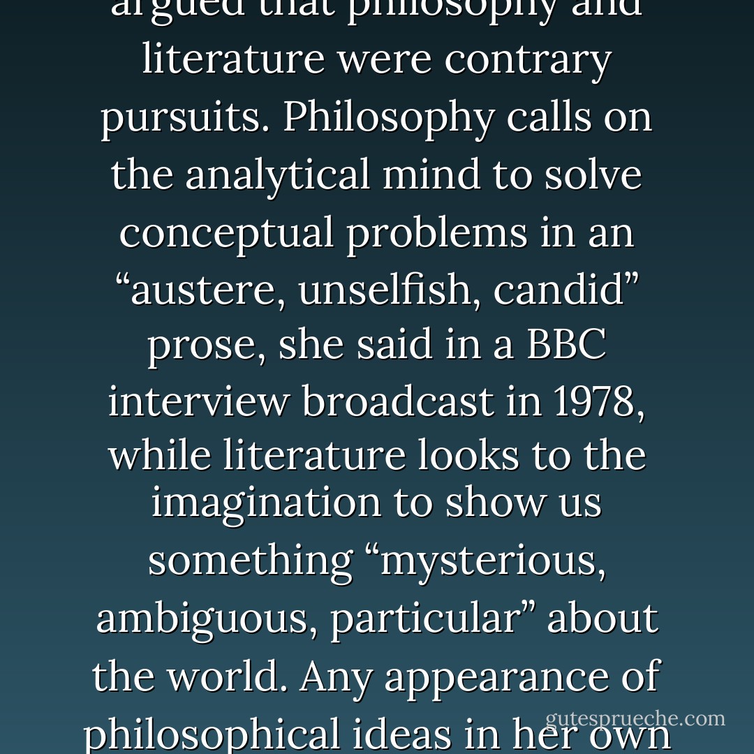 Even those novelists most commonly deemed “philosophical” have sometimes answered with an emphatic no. Iris Murdoch, the longtime Oxford philosopher and author of some two dozen novels treating highbrow themes like consciousness and morality, argued that philosophy and literature were contrary pursuits. Philosophy calls on the analytical mind to solve conceptual problems in an “austere, unselfish, candid” prose, she said in a BBC interview broadcast in 1978, while literature looks to the imagination to show us something “mysterious, ambiguous, particular” about the world. Any appearance of philosophical ideas in her own novels was an inconsequential reflection of what she happened to know. “If I knew about sailing ships I would put in sailing ships,” she said. “And in a way, as a novelist, I would rather know about sailing ships than about philosophy. - Iris Murdoch