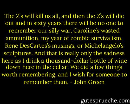The Z’s will kill us all, and then the Z’s will die out and in sixty<br />years there will be no one to remember our silly war, Caroline’s<br />wasted ammunition, my year of zombic survivalism, Rene DesCartes’s<br />musings, or Michelangelo’s sculptures. And that is really only the<br />sadness here as I drink a thousand-dollar bottle of wine down here<br />in the cellar: We did a few things worth remembering, and I wish for<br />someone to remember them. - John Green