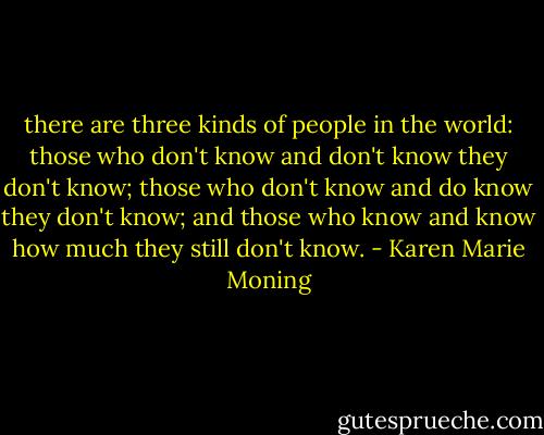 there are three kinds of people in the world: those who don't know and don't know they don't know; those who don't know and do know they don't know; and those who know and know how much they still don't know. - Karen Marie Moning