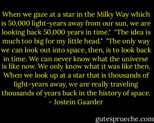 When we gaze at a star in the Milky Way which is 50,000 light-years away from our sun, we are looking back 50,000 years in time."<br /><br />"The idea is much too big for my little head."<br /><br />"The only way we can look out into space, then, is to look back in time. We can never know what the universe is like now. We only know what it was like then. When we look up at a star that is thousands of light-years away, we are really traveling thousands of years back in the history of space. - Jostein Gaarder