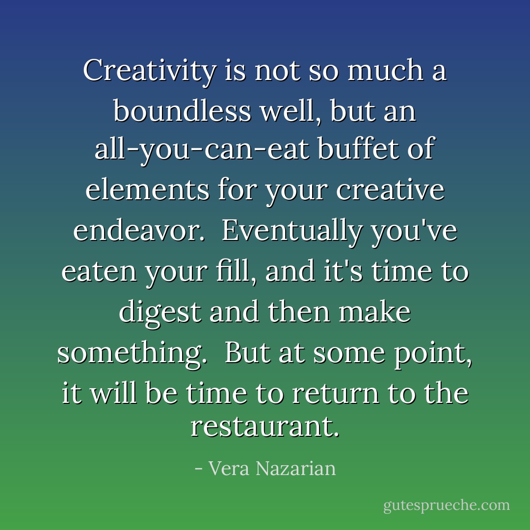 Creativity is not so much a boundless well, but an all-you-can-eat buffet of elements for your creative endeavor.<br /><br />Eventually you've eaten your fill, and it's time to digest and then make something.<br /><br />But at some point, it will be time to return to the restaurant. - Vera Nazarian