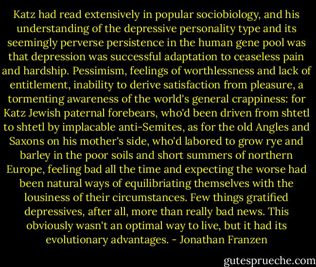 Katz had read extensively in popular sociobiology, and his understanding of the depressive personality type and its seemingly perverse persistence in the human gene pool was that depression was successful adaptation to ceaseless pain and hardship. Pessimism, feelings of worthlessness and lack of entitlement, inability to derive satisfaction from pleasure, a tormenting awareness of the world's general crappiness: for Katz Jewish paternal forebears, who'd been driven from shtetl to shtetl by implacable anti-Semites, as for the old Angles and Saxons on his mother's side, who'd labored to grow rye and barley in the poor soils and short summers of northern Europe, feeling bad all the time and expecting the worse had been natural ways of equilibriating themselves with the lousiness of their circumstances. Few things gratified depressives, after all, more than really bad news. This obviously wasn't an optimal way to live, but it had its evolutionary advantages. - Jonathan Franzen