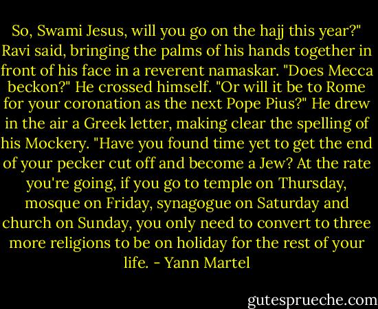 So, Swami Jesus, will you go on the hajj this year?" Ravi said, bringing the palms of his hands<br />together in front of his face in a reverent namaskar. "Does Mecca beckon?" He crossed himself. "Or<br />will it be to Rome for your coronation as the next Pope Pius?" He drew in the air a Greek letter,<br />making clear the spelling of his Mockery. "Have you found time yet to get the end of your pecker<br />cut off and become a Jew? At the rate you're going, if you go to temple on Thursday, mosque on<br />Friday, synagogue on Saturday and church on Sunday, you only need to convert to three more<br />religions to be on holiday for the rest of your life. - Yann Martel