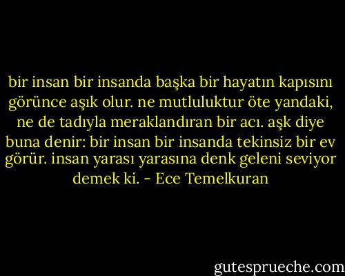 bir insan bir insanda başka bir hayatın kapısını görünce aşık olur. ne mutluluktur öte yandaki, ne de tadıyla meraklandıran bir acı. aşk diye buna denir: bir insan bir insanda tekinsiz bir ev görür. insan yarası yarasına denk geleni seviyor demek ki. - Ece Temelkuran