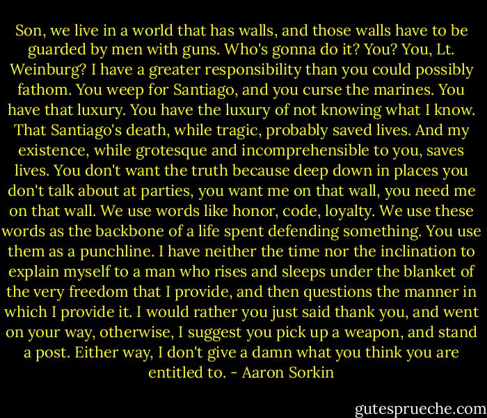 Son, we live in a world that has walls, and those walls have to be guarded by men with guns. Who's gonna do it? You? You, Lt. Weinburg? I have a greater responsibility than you could possibly fathom. You weep for Santiago, and you curse the marines. You have that luxury. You have the luxury of not knowing what I know. That Santiago's death, while tragic, probably saved lives. And my existence, while grotesque and incomprehensible to you, saves lives. You don't want the truth because deep down in places you don't talk about at parties, you want me on that wall, you need me on that wall. We use words like honor, code, loyalty. We use these words as the backbone of a life spent defending something. You use them as a punchline. I have neither the time nor the inclination to explain myself to a man who rises and sleeps under the blanket of the very freedom that I provide, and then questions the manner in which I provide it. I would rather you just said thank you, and went on your way, otherwise, I suggest you pick up a weapon, and stand a post. Either way, I don't give a damn what you think you are entitled to. - Aaron Sorkin