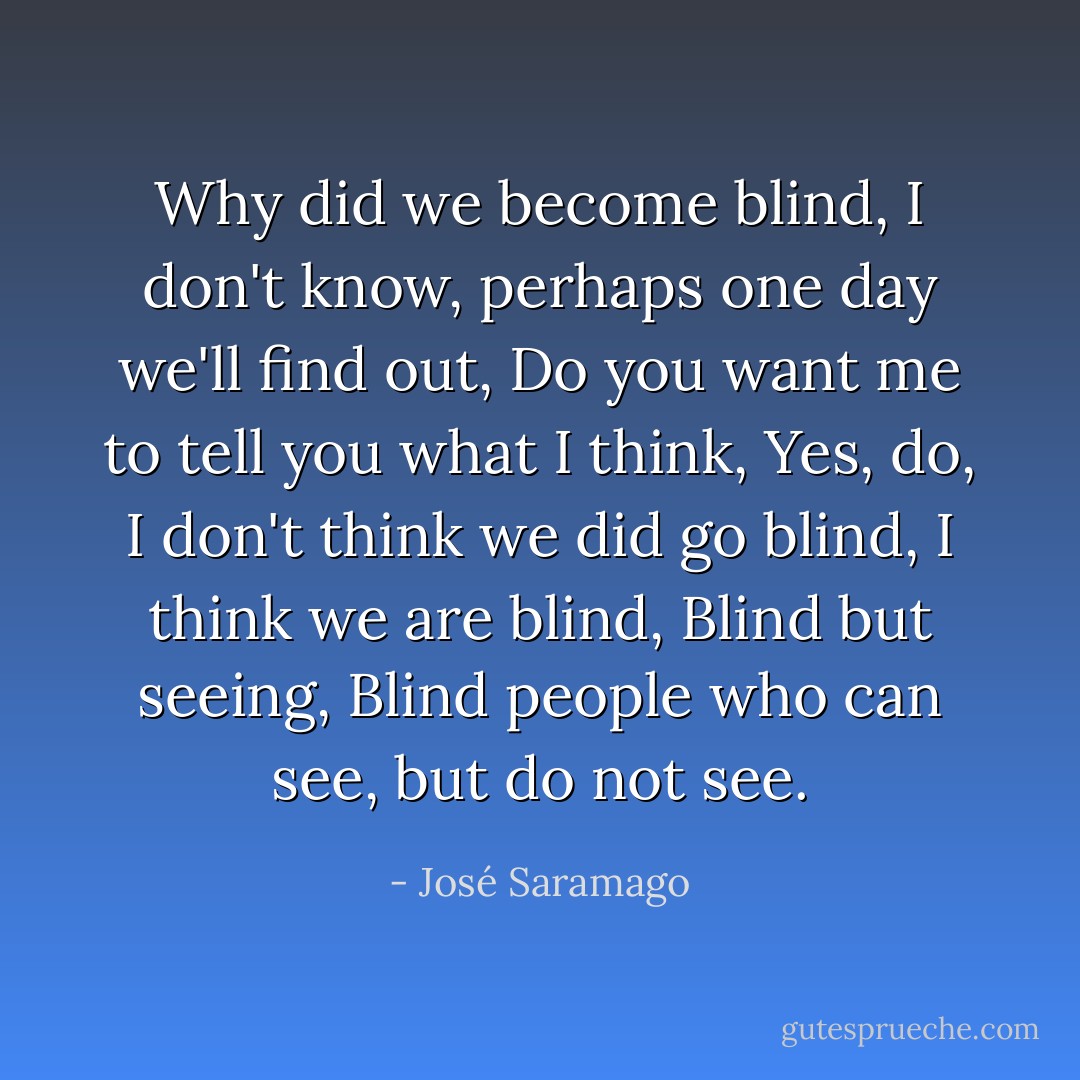 Why did we become blind, I don't know, perhaps one day we'll find out, Do you want me to tell you what I think, Yes, do, I don't think we did go blind, I think we are blind, Blind but seeing, Blind people who can see, but do not see. - José Saramago