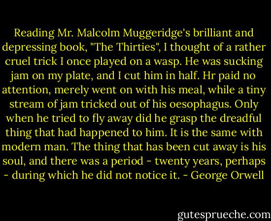 Reading Mr. Malcolm Muggeridge's brilliant and depressing book, "The Thirties", I thought of a rather cruel trick I once played on a wasp. He was sucking jam on my plate, and I cut him in half. Hr paid no attention, merely went on with his meal, while a tiny stream of jam tricked out of his oesophagus. Only when he tried to fly away did he grasp the dreadful thing that had happened to him. It is the same with modern man. The thing that has been cut away is his soul, and there was a period - twenty years, perhaps - during which he did not notice it. - George Orwell