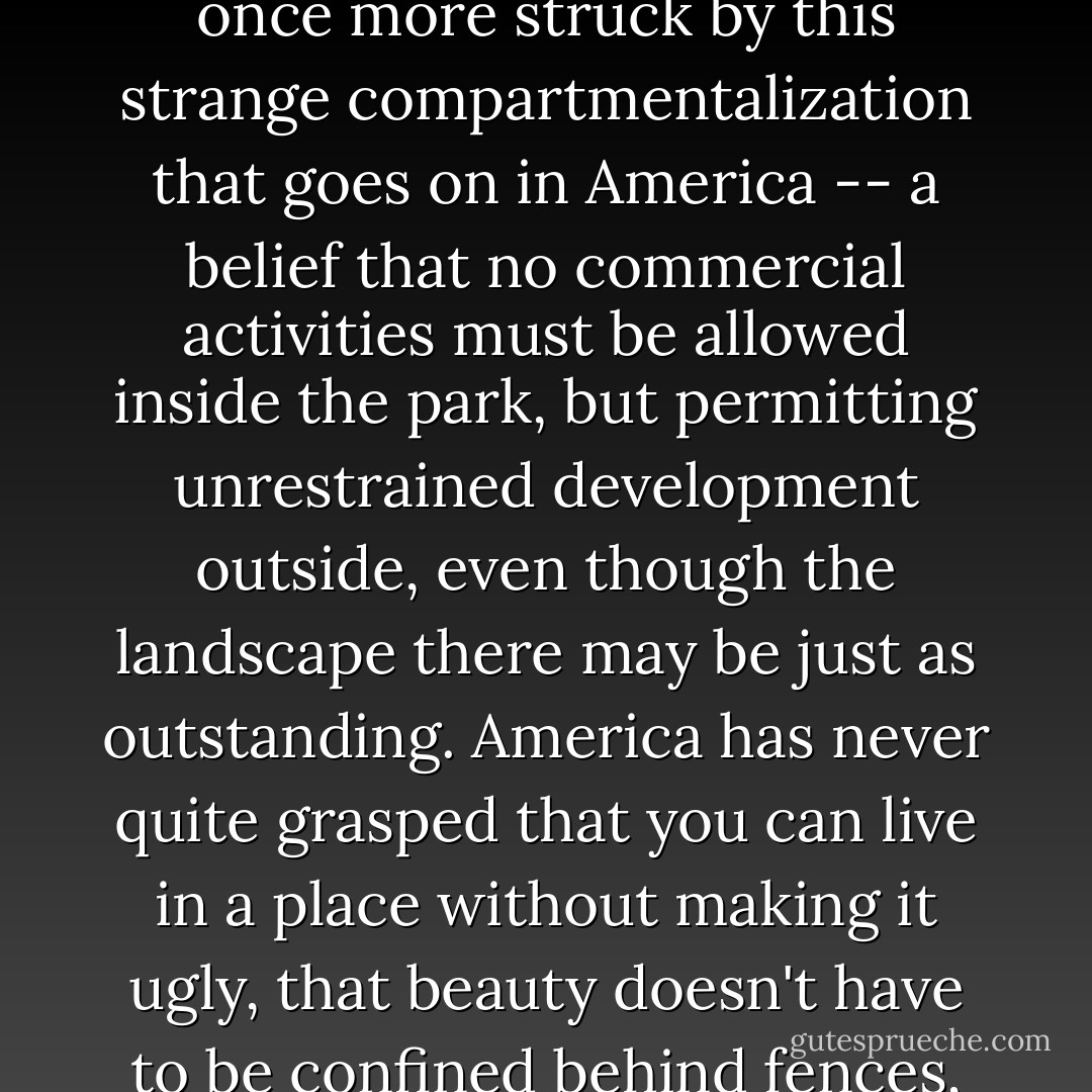 At the foot of the mountain, the park ended and suddenly all was squalor again. I was once more struck by this strange compartmentalization that goes on in America -- a belief that no commercial activities must be allowed inside the park, but permitting unrestrained development outside, even though the landscape there may be just as outstanding. America has never quite grasped that you can live in a place without making it ugly, that beauty doesn't have to be confined behind fences, as if a national park were a sort of zoo for nature. - Bill Bryson