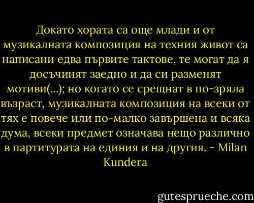 Докато хората са още млади и от музикалната композиция на техния живот са написани едва първите тактове, те могат да я досъчинят заедно и да си разменят мотиви(...); но когато се срещнат в по-зряла възраст, музикалната композиция на всеки от тях е повече или по-малко завършена и всяка дума, всеки предмет означава нещо различно в партитурата на единия и на другия. - Milan Kundera