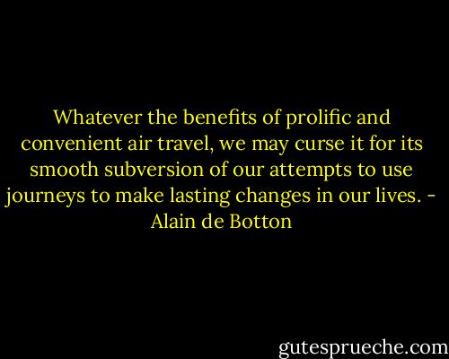Whatever the benefits of prolific and convenient air travel, we may curse it for its smooth subversion of our attempts to use journeys to make lasting changes in our lives. - Alain de Botton