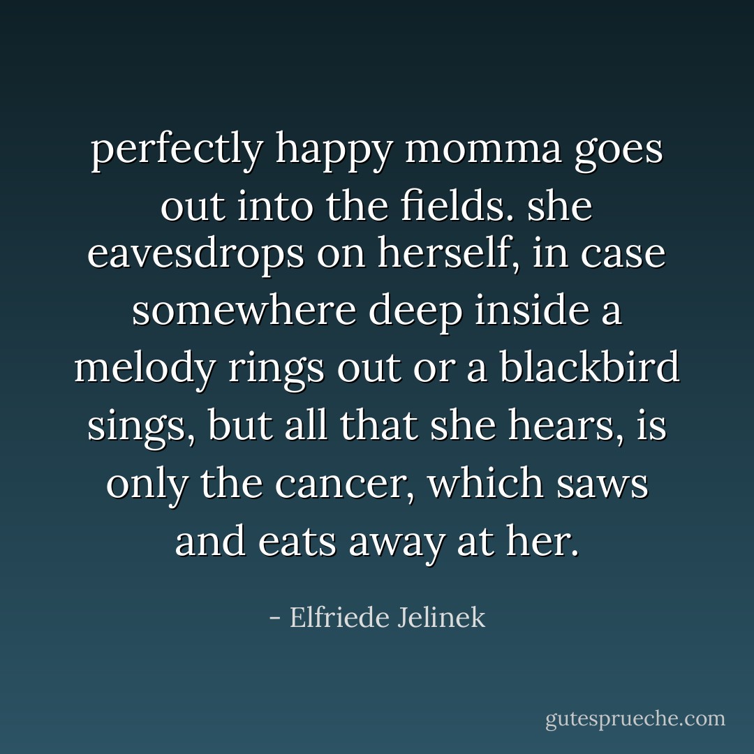 perfectly happy momma goes out into the fields. she eavesdrops on herself, in case somewhere deep inside a melody rings out or a blackbird sings, but all that she hears, is only the cancer, which saws and eats away at her. - Elfriede Jelinek