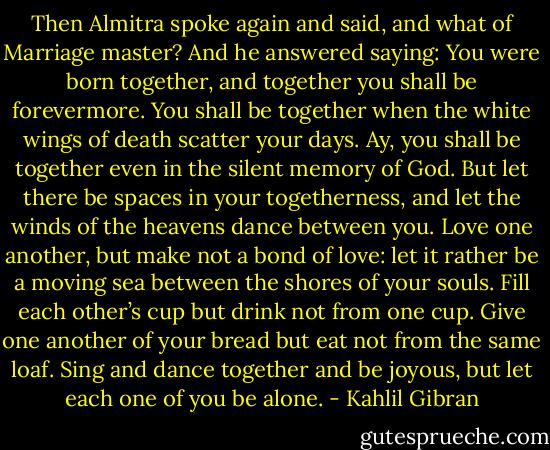 Then Almitra spoke again and said, and what of Marriage master? And he answered saying: You were born together, and together you shall be forevermore. You shall be together when the white wings of death scatter your days. Ay, you shall be together even in the silent memory of God. But let there be spaces in your togetherness, and let the winds of the heavens dance between you. Love one another, but make not a bond of love: let it rather be a moving sea between the shores of your souls. Fill each other’s cup but drink not from one cup. Give one another of your bread but eat not from the same loaf. Sing and dance together and be joyous, but let each one of you be alone. - Kahlil Gibran