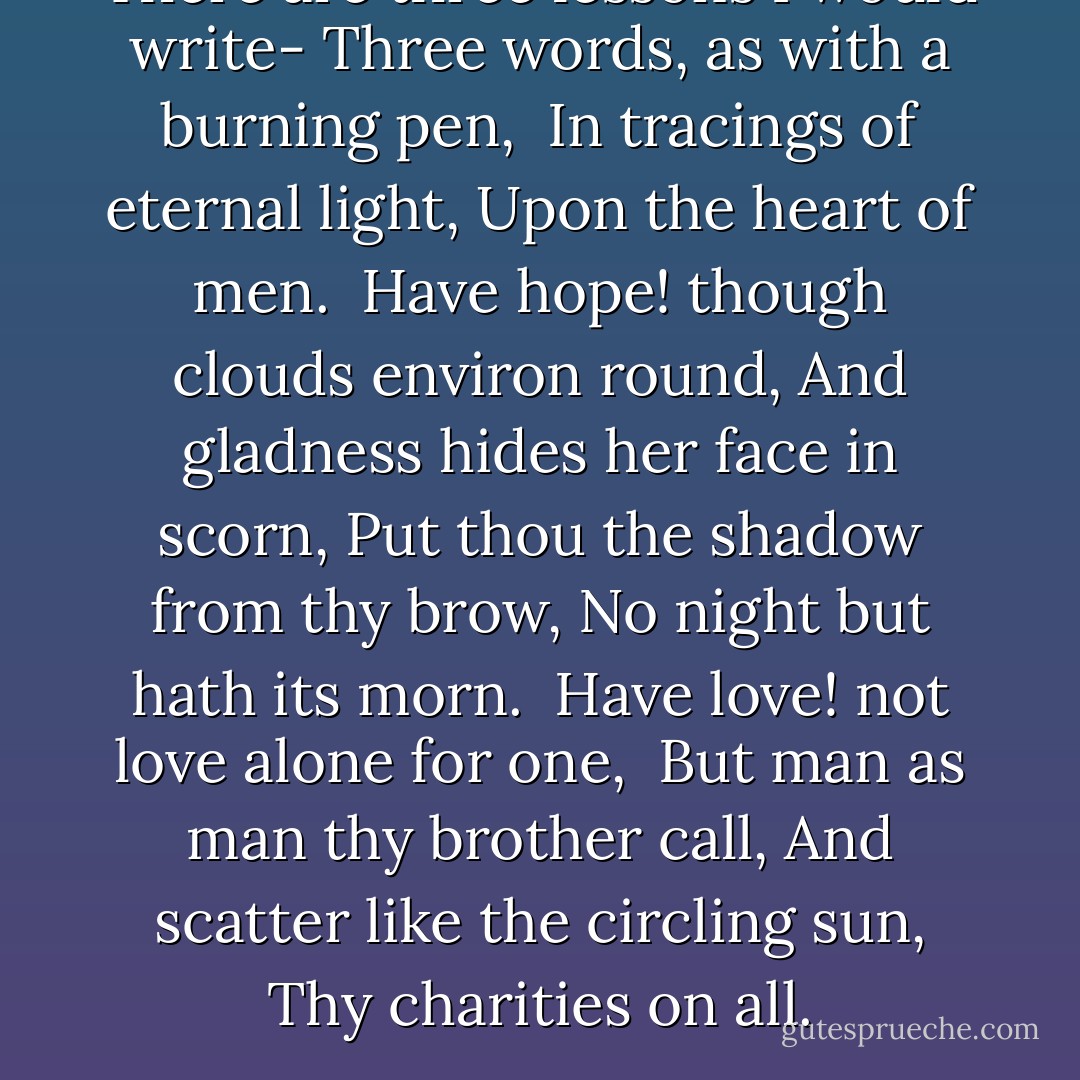 There are three lessons I would write-<br />Three words, as with a burning pen, <br />In tracings of eternal light,<br />Upon the heart of men.<br /><br />Have hope! though clouds environ round,<br />And gladness hides her face in scorn,<br />Put thou the shadow from thy brow,<br />No night but hath its morn.<br /><br />Have love! not love alone for one, <br />But man as man thy brother call,<br />And scatter like the circling sun,<br />Thy charities on all. - Friedrich Schiller