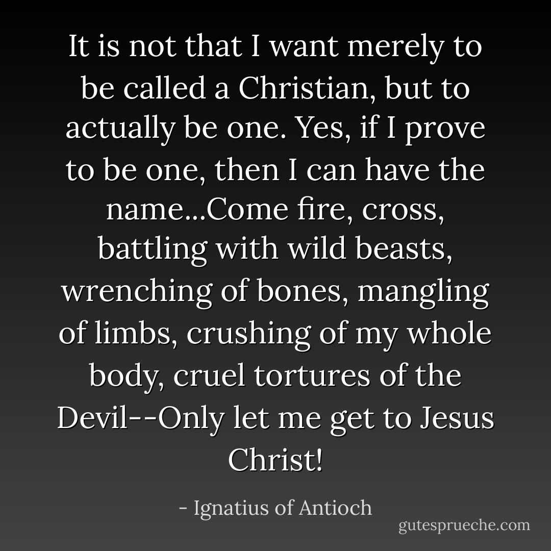 It is not that I want merely to be called a Christian, but to actually be one. Yes, if I prove to be one, then I can have the name...Come fire, cross, battling with wild beasts, wrenching of bones, mangling of limbs, crushing of my whole body, cruel tortures of the Devil--Only let me get to Jesus Christ! - Ignatius of Antioch