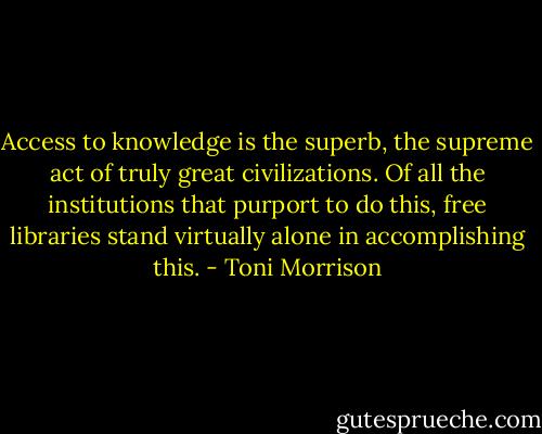 Access to knowledge is the superb, the supreme act of truly great civilizations. Of all the institutions that purport to do this, free libraries stand virtually alone in accomplishing this. - Toni Morrison