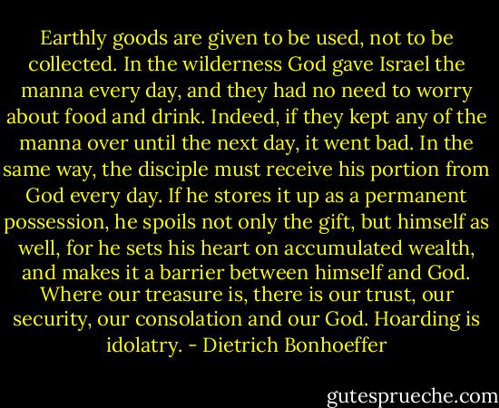 Earthly goods are given to be used, not to be collected. In the wilderness God gave Israel the manna every day, and they had no need to worry about food and drink. Indeed, if they kept any of the manna over until the next day, it went bad. In the same way, the disciple must receive his portion from God every day. If he stores it up as a permanent possession, he spoils not only the gift, but himself as well, for he sets his heart on accumulated wealth, and makes it a barrier between himself and God. Where our treasure is, there is our trust, our security, our consolation and our God. Hoarding is idolatry. - Dietrich Bonhoeffer