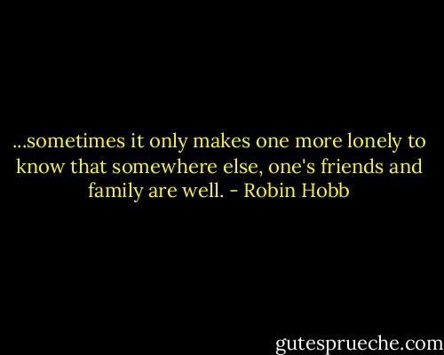 ...sometimes it only makes one more lonely to know that somewhere else, one's friends and family are well. - Robin Hobb