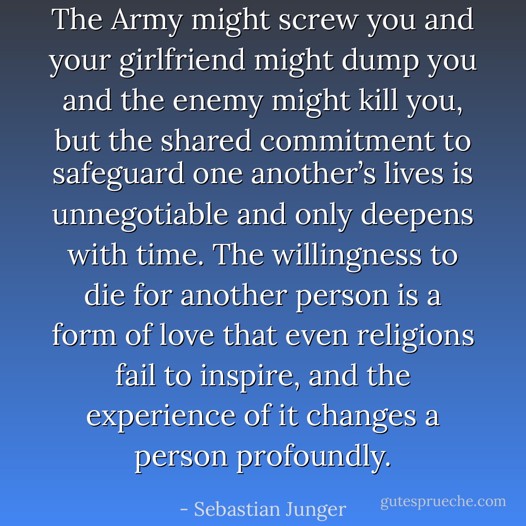 The Army might screw you and your girlfriend might dump you and the enemy might kill you, but the shared commitment to safeguard one another’s lives is unnegotiable and only deepens with time. The willingness to die for another person is a form of love that even religions fail to inspire, and the experience of it changes a person profoundly. - Sebastian Junger
