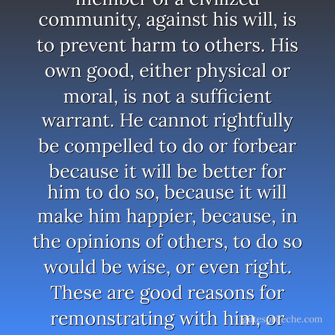 The object of this Essay is to assert one very simple principle, as entitled to govern absolutely the dealings of society with the individual in the way of compulsion and control, whether the means used be physical force in the form of legal penalties, or the moral coercion of public opinion. That principle is, that the sole end for which mankind are warranted, individually or collectively in interfering with the liberty of action of any of their number, is self-protection. That the only purpose for which power can be rightfully exercised over any member of a civilized community, against his will, is to prevent harm to others. His own good, either physical or moral, is not a sufficient warrant. He cannot rightfully be compelled to do or forbear because it will be better for him to do so, because it will make him happier, because, in the opinions of others, to do so would be wise, or even right. These are good reasons for remonstrating with him, or reasoning with him, or persuading him, or entreating him, but not for compelling him, or visiting him with any evil, in case he do otherwise. To justify that, the conduct from which it is desired to deter him must be calculated to produce evil to someone else. The only part of the conduct of any one, for which he is amenable to society, is that which concerns others. In the part which merely concerns himself, his independence is, of right, absolute. Over himself, over his own body and mind, the individual is sovereign. - John Stuart Mill