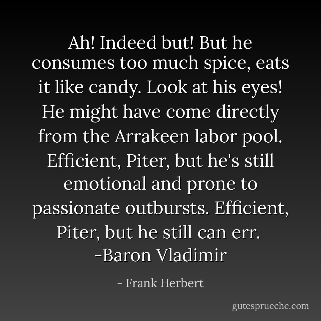 Ah! Indeed but! But he consumes too much spice, eats it like candy. Look at his eyes! He might have come directly from the Arrakeen labor pool. Efficient, Piter, but he's still emotional and prone to passionate outbursts. Efficient, Piter, but he still can err. <br />-Baron Vladimir - Frank Herbert