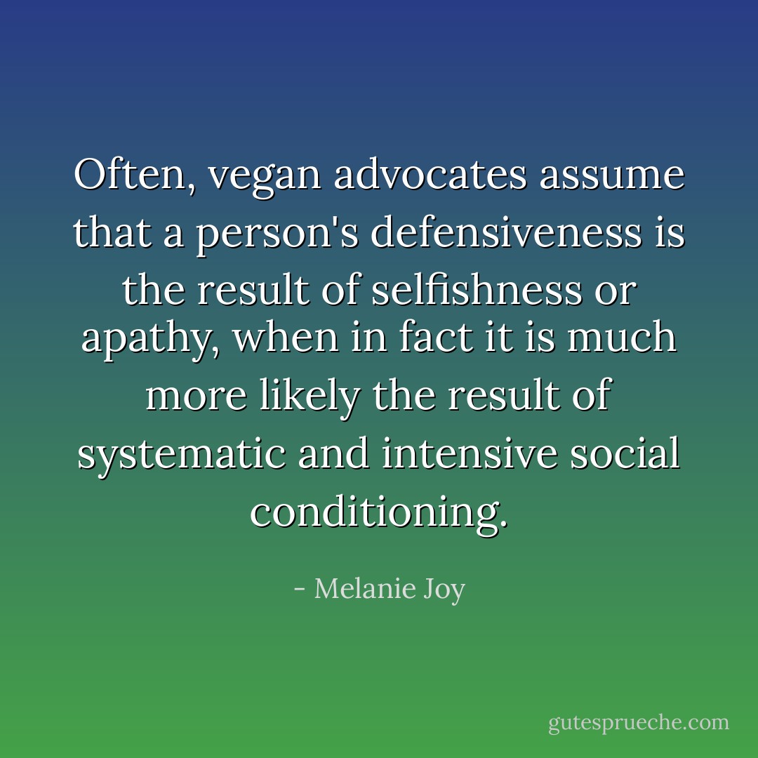 Often, vegan advocates assume that a person's defensiveness is the result of selfishness or apathy, when in fact it is much more likely the result of systematic and intensive social conditioning. - Melanie Joy
