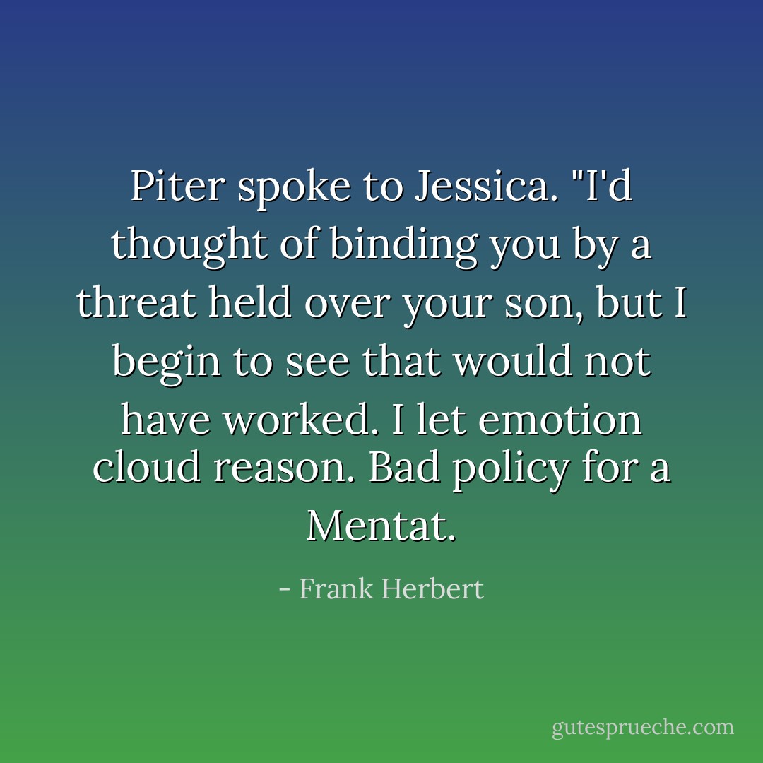 Piter spoke to Jessica. "I'd thought of binding you by a threat held over your son, but I begin to see that would not have worked. I let emotion cloud reason. Bad policy for a Mentat. - Frank Herbert