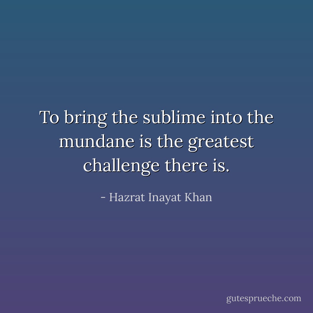 To bring the sublime into the mundane is the greatest challenge there is. - Hazrat Inayat Khan
