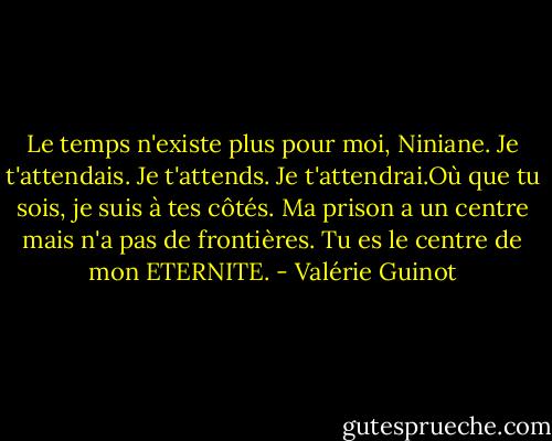 Le temps n'existe plus pour moi, Niniane. Je t'attendais. Je t'attends. Je t'attendrai.Où que tu sois, je suis à tes côtés. Ma prison a un centre mais n'a pas de frontières. Tu es le centre de mon ETERNITE. - Valérie Guinot