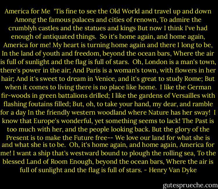 America for Me<br /><br />'Tis fine to see the Old World and travel up and down<br />Among the famous palaces and cities of renown,<br />To admire the crumblyh castles and the statues and kings<br />But now I think I've had enough of antiquated things.<br /><br />So it's home again, and home again, America for me!<br />My heart is turning home again and there I long to be,<br />In the land of youth and freedom, beyond the ocean bars,<br />Where the air is full of sunlight and the flag is full of stars.<br /><br />Oh, London is a man's town, there's power in the air;<br />And Paris is a woman's town, with flowers in her hair;<br />And it's sweet to dream in Venice, and it's great to study Rome;<br />But when it comes to living there is no place like home.<br /><br />I like the German fir-woods in green battalions drilled;<br />I like the gardens of Versailles with flashing foutains filled;<br />But, oh, to take your hand, my dear, and ramble for a day<br />In the friendly western woodland where Nature has her sway!<br /><br />I know that Europe's wonderful, yet something seems to lack!<br />The Past is too much with her, and the people looking back.<br />But the glory of the Present is to make the Future free--<br />We love our land for what she is and what she is to be.<br /><br />Oh, it's home again, and home again, America for me!<br />I want a ship that's westward bound to plough the rolling sea,<br />To the blessed Land of Room Enough, beyond the ocean bars,<br />Where the air is full of sunlight and the flag is full of stars. - Henry Van Dyke