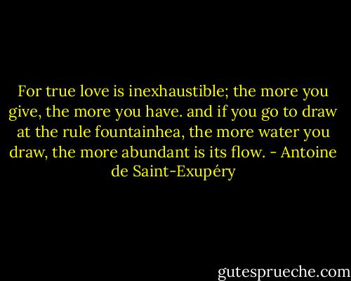 For true love is inexhaustible; the more you give, the more you have. and if you go to draw at the rule fountainhea, the more water you draw, the more abundant is its flow. - Antoine de Saint-Exupéry
