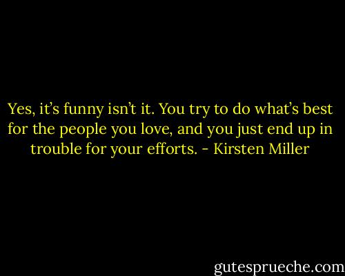 Yes, it’s funny isn’t it. You try to do what’s best for the people you love, and you just end up in trouble for your efforts. - Kirsten Miller