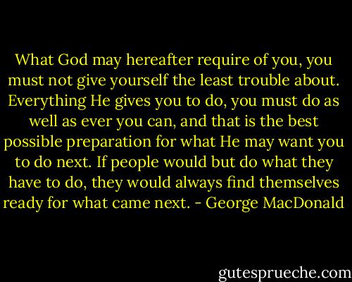 What God may hereafter require of you, you must not give yourself the least trouble about. Everything He gives you to do, you must do as well as ever you can, and that is the best possible preparation for what He may want you to do next. If people would but do what they have to do, they would always find themselves ready for what came next. - George MacDonald